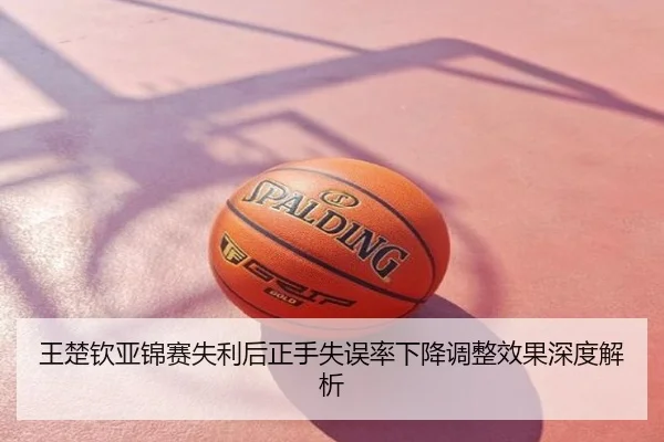 王楚钦亚锦赛失利后正手失误率下降调整效果深度解析