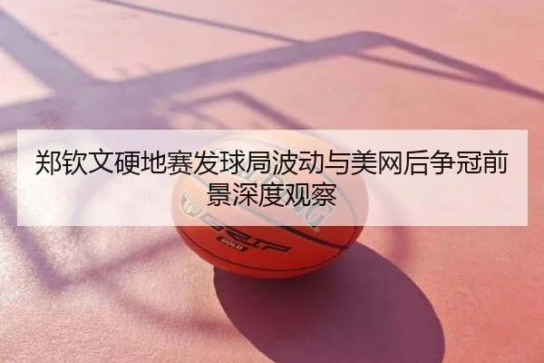 郑钦文硬地赛发球局波动与美网后争冠前景深度观察