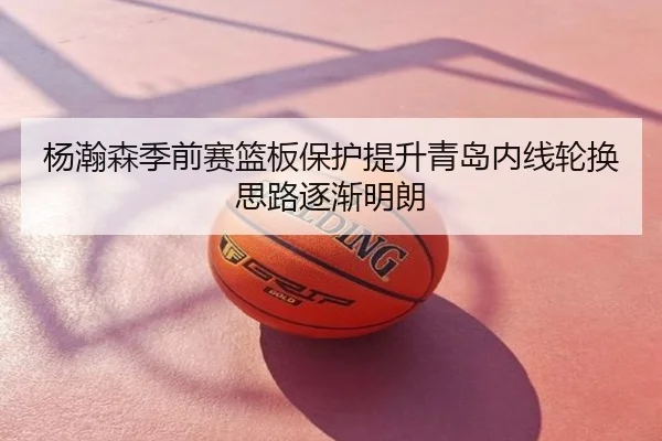 杨瀚森季前赛篮板保护提升青岛内线轮换思路逐渐明朗
