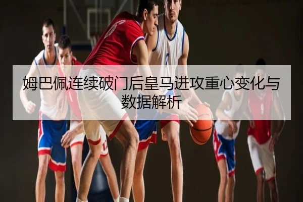 姆巴佩连续破门后皇马进攻重心变化与数据解析