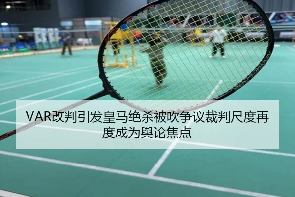 VAR改判引发皇马绝杀被吹争议裁判尺度再度成为舆论焦点
